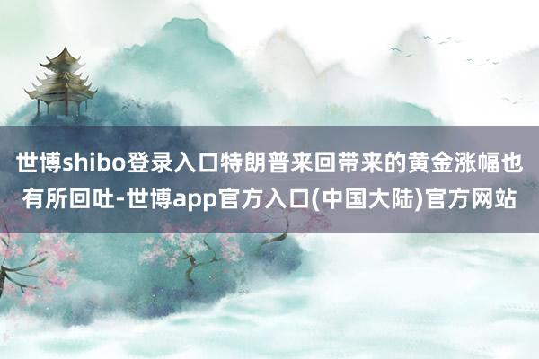 世博shibo登录入口特朗普来回带来的黄金涨幅也有所回吐-世博app官方入口(中国大陆)官方网站