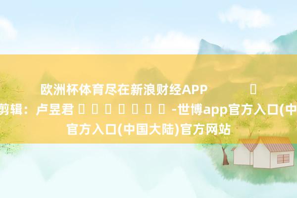 欧洲杯体育尽在新浪财经APP            						包袱剪辑：卢昱君 							-世博app官方入口(中国大陆)官方网站