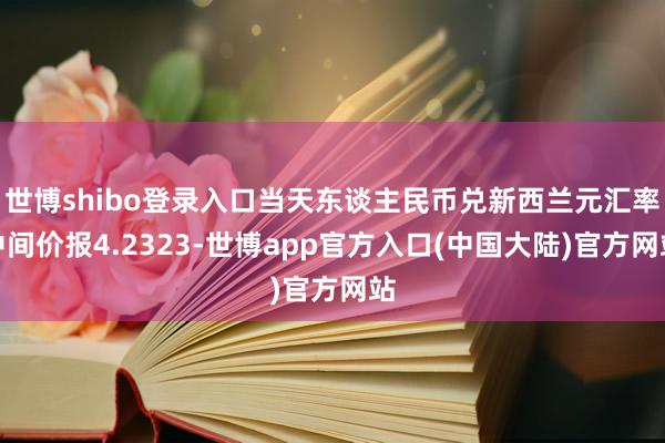 世博shibo登录入口当天东谈主民币兑新西兰元汇率中间价报4.2323-世博app官方入口(中国大陆)官方网站