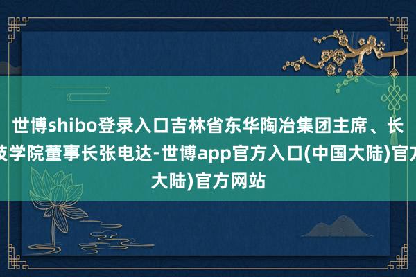 世博shibo登录入口吉林省东华陶冶集团主席、长春科技学院董事长张电达-世博app官方入口(中国大陆)官方网站