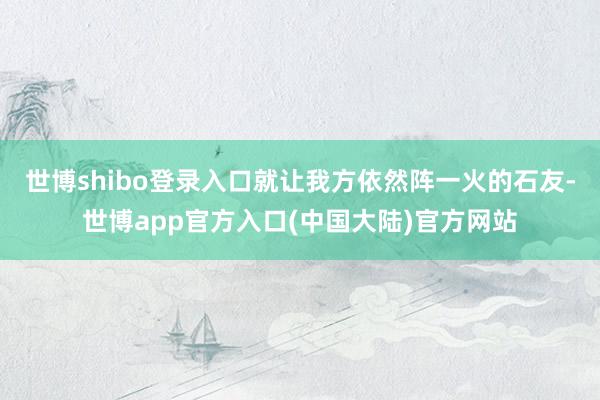 世博shibo登录入口就让我方依然阵一火的石友-世博app官方入口(中国大陆)官方网站