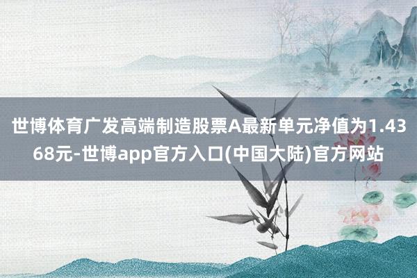 世博体育广发高端制造股票A最新单元净值为1.4368元-世博app官方入口(中国大陆)官方网站