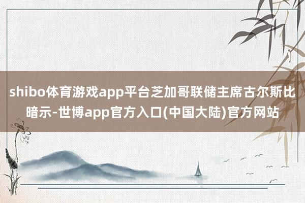 shibo体育游戏app平台芝加哥联储主席古尔斯比暗示-世博app官方入口(中国大陆)官方网站