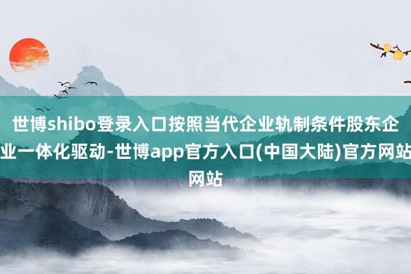世博shibo登录入口按照当代企业轨制条件股东企业一体化驱动-世博app官方入口(中国大陆)官方网站