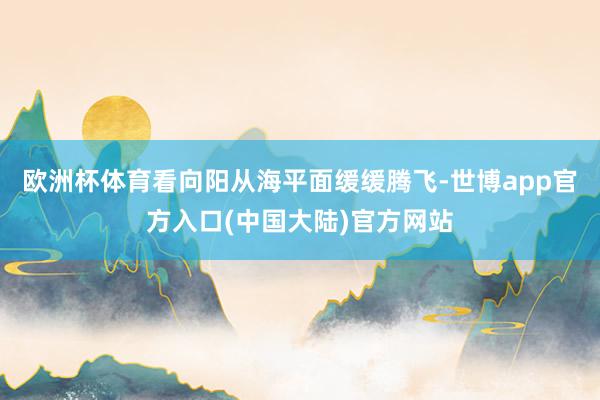欧洲杯体育看向阳从海平面缓缓腾飞-世博app官方入口(中国大陆)官方网站