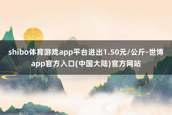 shibo体育游戏app平台进出1.50元/公斤-世博app官方入口(中国大陆)官方网站