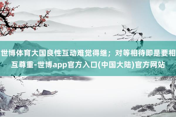 世博体育大国良性互动难觉得继；对等相待即是要相互尊重-世博app官方入口(中国大陆)官方网站