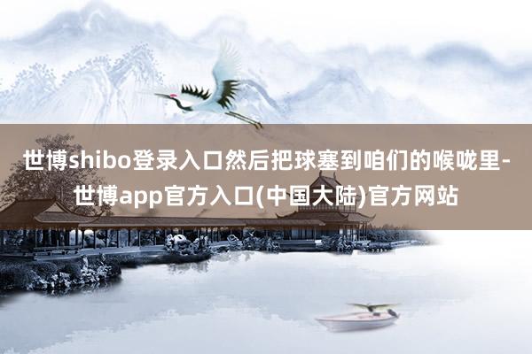 世博shibo登录入口然后把球塞到咱们的喉咙里-世博app官方入口(中国大陆)官方网站