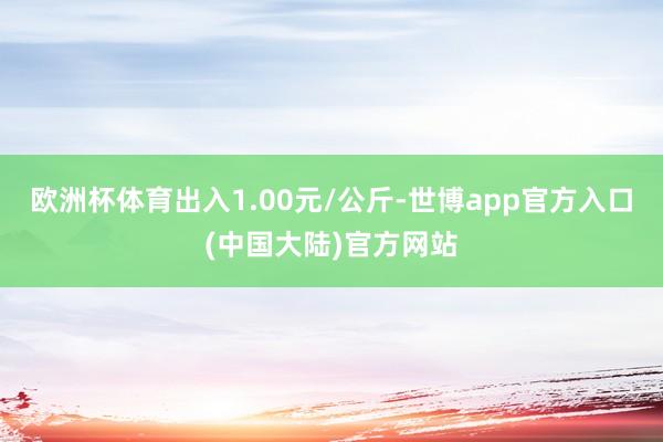 欧洲杯体育出入1.00元/公斤-世博app官方入口(中国大陆)官方网站