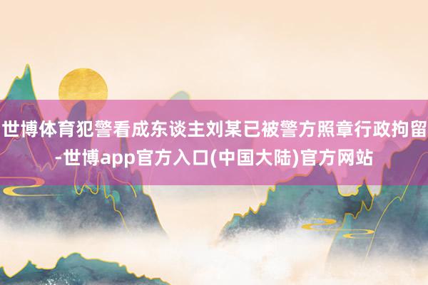 世博体育犯警看成东谈主刘某已被警方照章行政拘留-世博app官方入口(中国大陆)官方网站