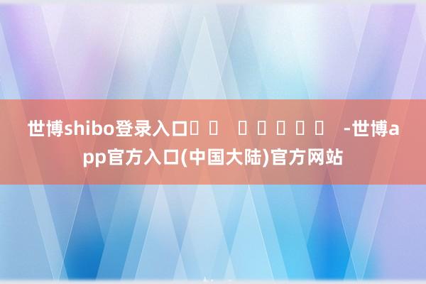 世博shibo登录入口		  					  -世博app官方入口(中国大陆)官方网站