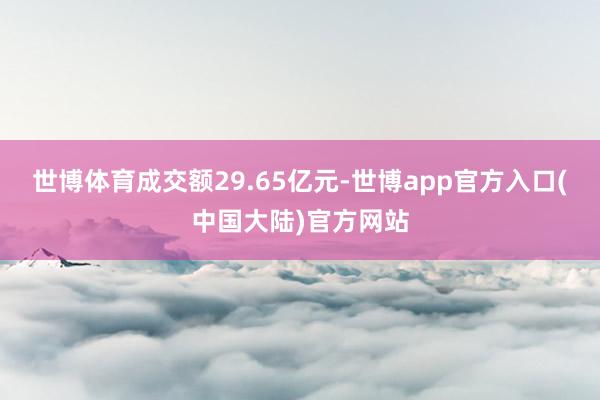 世博体育成交额29.65亿元-世博app官方入口(中国大陆)官方网站