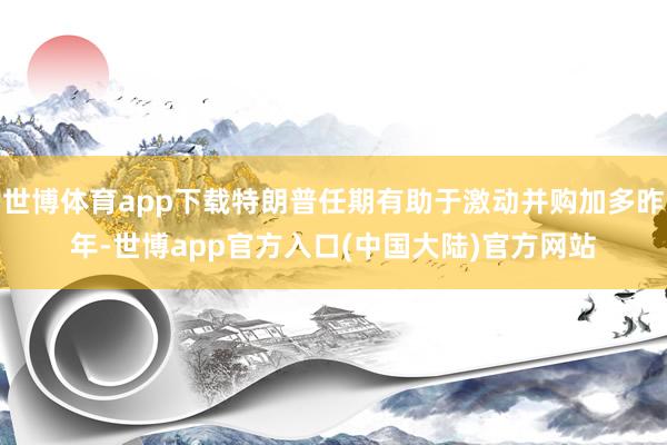 世博体育app下载特朗普任期有助于激动并购加多昨年-世博app官方入口(中国大陆)官方网站