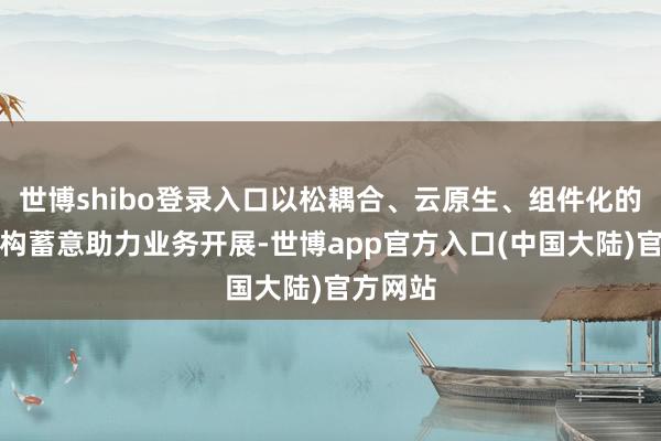 世博shibo登录入口以松耦合、云原生、组件化的系统架构蓄意助力业务开展-世博app官方入口(中国大陆)官方网站