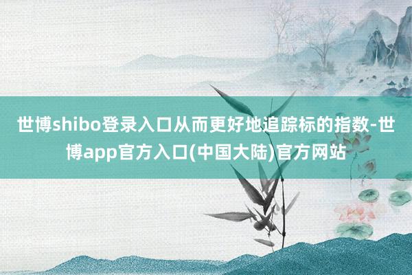 世博shibo登录入口从而更好地追踪标的指数-世博app官方入口(中国大陆)官方网站