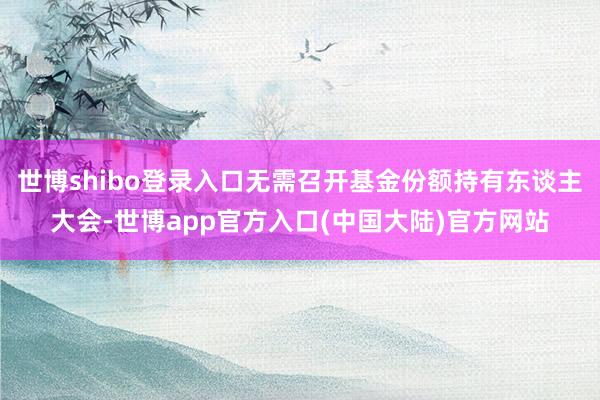 世博shibo登录入口无需召开基金份额持有东谈主大会-世博app官方入口(中国大陆)官方网站