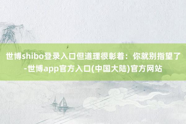 世博shibo登录入口但道理很彰着：你就别指望了-世博app官方入口(中国大陆)官方网站