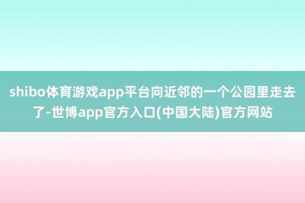 shibo体育游戏app平台向近邻的一个公园里走去了-世博app官方入口(中国大陆)官方网站