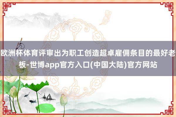欧洲杯体育评审出为职工创造超卓雇佣条目的最好老板-世博app官方入口(中国大陆)官方网站