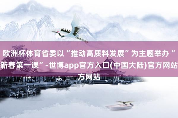 欧洲杯体育省委以“推动高质料发展”为主题举办“新春第一课”-世博app官方入口(中国大陆)官方网站