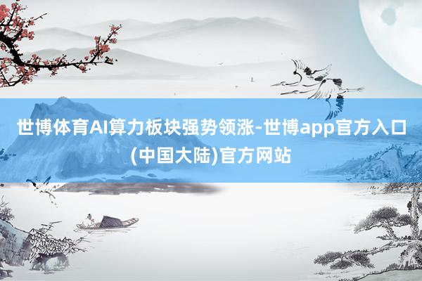 世博体育AI算力板块强势领涨-世博app官方入口(中国大陆)官方网站