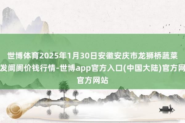 世博体育2025年1月30日安徽安庆市龙狮桥蔬菜批发阛阓价钱行情-世博app官方入口(中国大陆)官方网站
