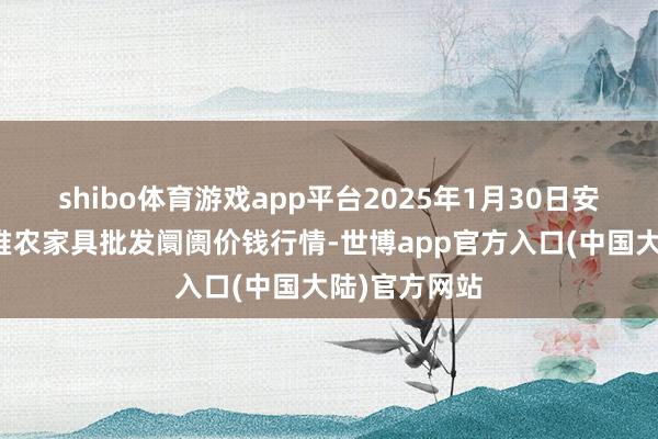 shibo体育游戏app平台2025年1月30日安徽合肥周谷堆农家具批发阛阓价钱行情-世博app官方入口(中国大陆)官方网站