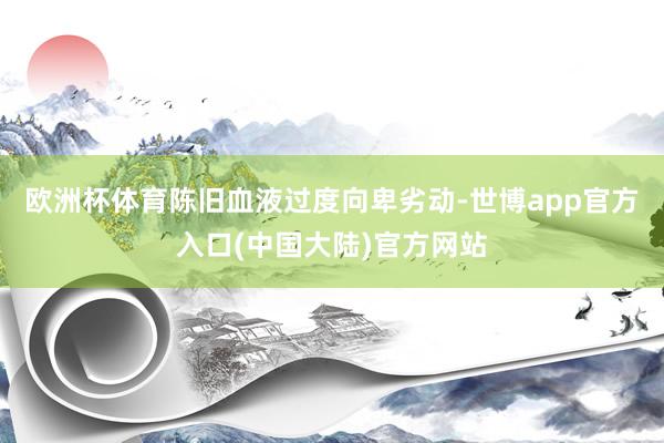 欧洲杯体育陈旧血液过度向卑劣动-世博app官方入口(中国大陆)官方网站