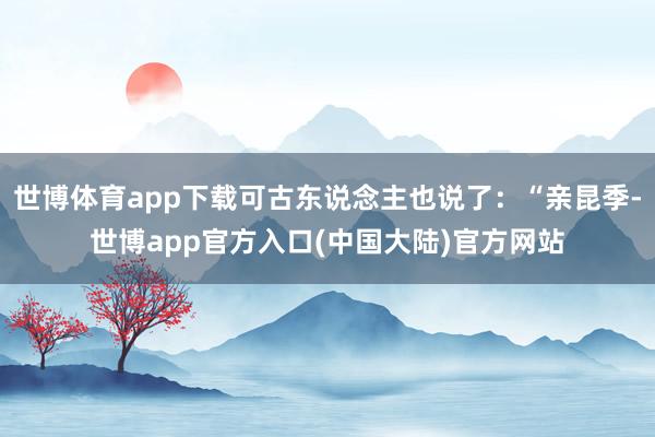 世博体育app下载可古东说念主也说了：“亲昆季-世博app官方入口(中国大陆)官方网站