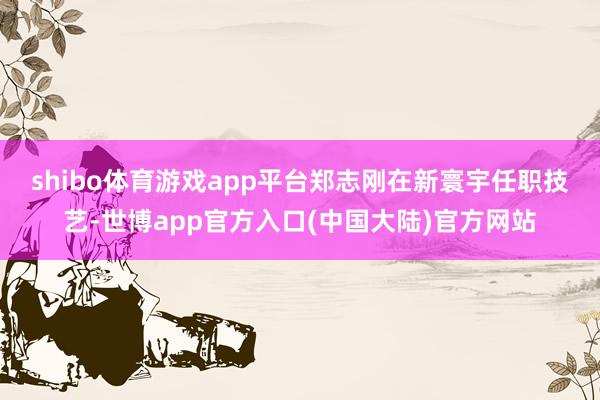 shibo体育游戏app平台　　郑志刚在新寰宇任职技艺-世博app官方入口(中国大陆)官方网站