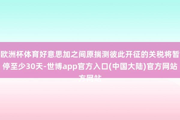 欧洲杯体育好意思加之间原揣测彼此开征的关税将暂停至少30天-世博app官方入口(中国大陆)官方网站