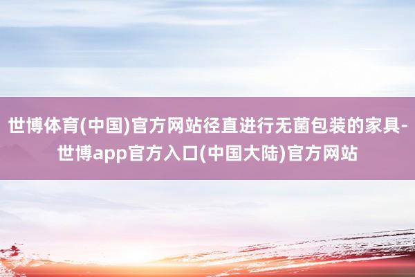 世博体育(中国)官方网站径直进行无菌包装的家具-世博app官方入口(中国大陆)官方网站