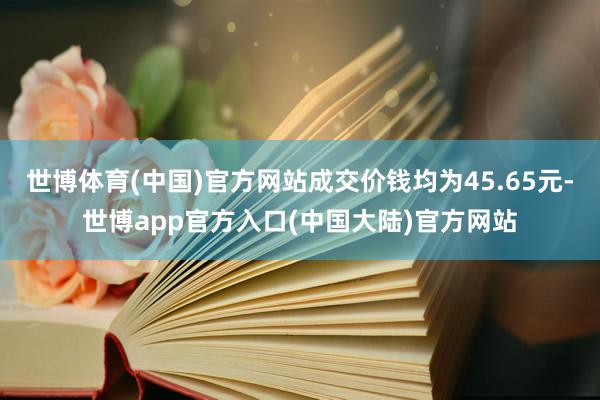 世博体育(中国)官方网站成交价钱均为45.65元-世博app官方入口(中国大陆)官方网站