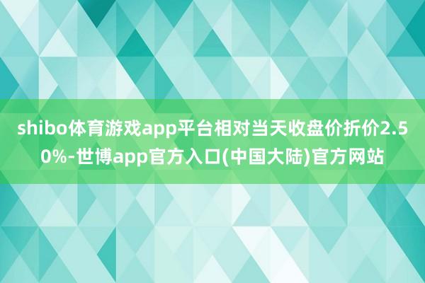 shibo体育游戏app平台相对当天收盘价折价2.50%-世博app官方入口(中国大陆)官方网站