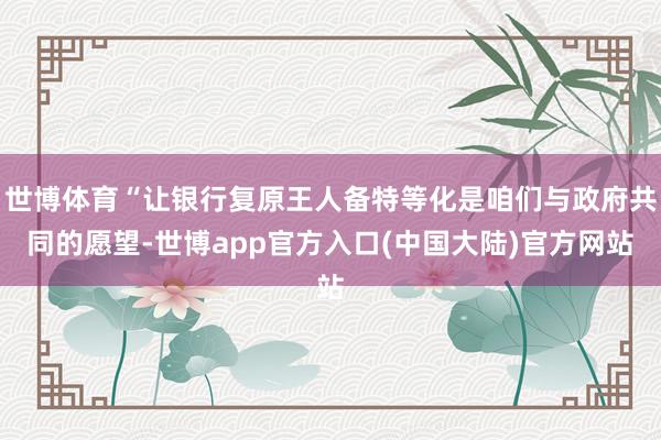 世博体育“让银行复原王人备特等化是咱们与政府共同的愿望-世博app官方入口(中国大陆)官方网站