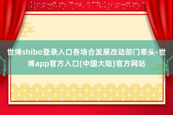 世博shibo登录入口各场合发展改动部门牵头-世博app官方入口(中国大陆)官方网站