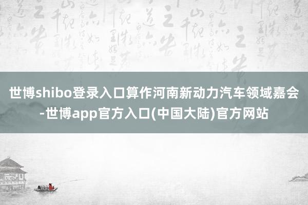 世博shibo登录入口算作河南新动力汽车领域嘉会-世博app官方入口(中国大陆)官方网站