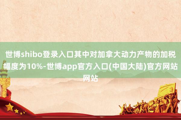 世博shibo登录入口其中对加拿大动力产物的加税幅度为10%-世博app官方入口(中国大陆)官方网站