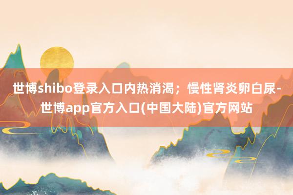 世博shibo登录入口内热消渴；慢性肾炎卵白尿-世博app官方入口(中国大陆)官方网站