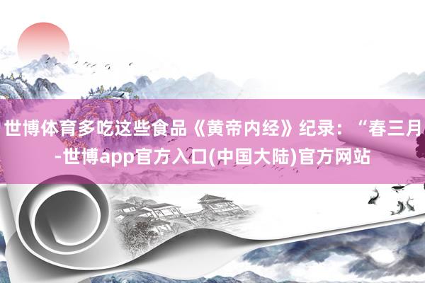世博体育多吃这些食品《黄帝内经》纪录：“春三月-世博app官方入口(中国大陆)官方网站