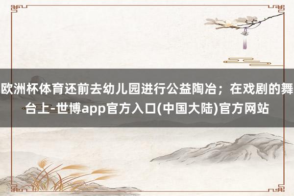 欧洲杯体育还前去幼儿园进行公益陶冶；在戏剧的舞台上-世博app官方入口(中国大陆)官方网站