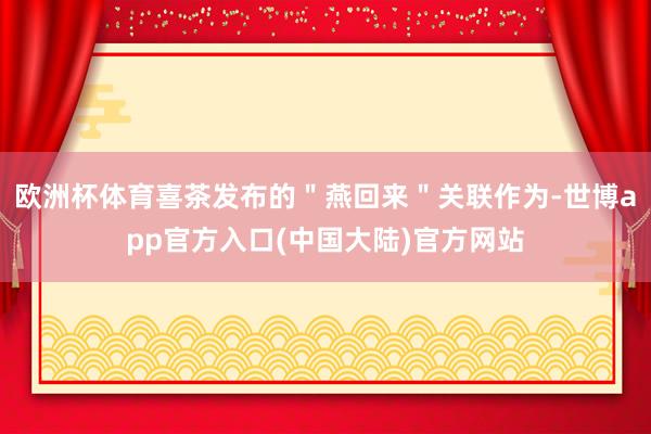 欧洲杯体育喜茶发布的＂燕回来＂关联作为-世博app官方入口(中国大陆)官方网站