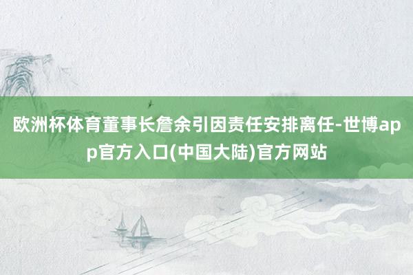 欧洲杯体育董事长詹余引因责任安排离任-世博app官方入口(中国大陆)官方网站