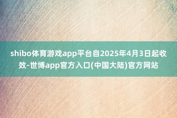shibo体育游戏app平台自2025年4月3日起收效-世博app官方入口(中国大陆)官方网站