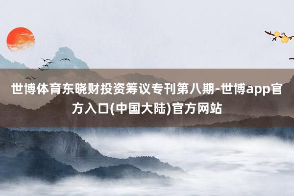 世博体育东晓财投资筹议专刊第八期-世博app官方入口(中国大陆)官方网站