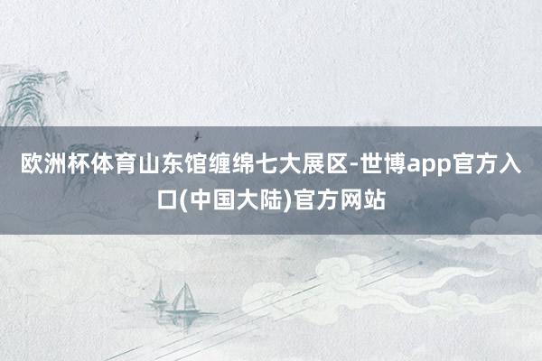 欧洲杯体育　　山东馆缠绵七大展区-世博app官方入口(中国大陆)官方网站