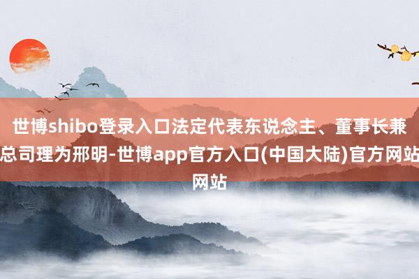 世博shibo登录入口法定代表东说念主、董事长兼总司理为邢明-世博app官方入口(中国大陆)官方网站