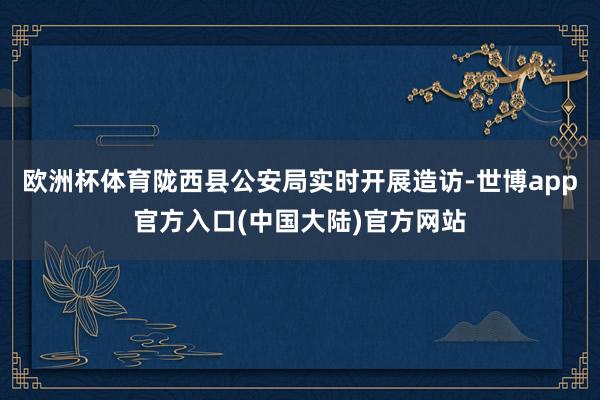 欧洲杯体育陇西县公安局实时开展造访-世博app官方入口(中国大陆)官方网站