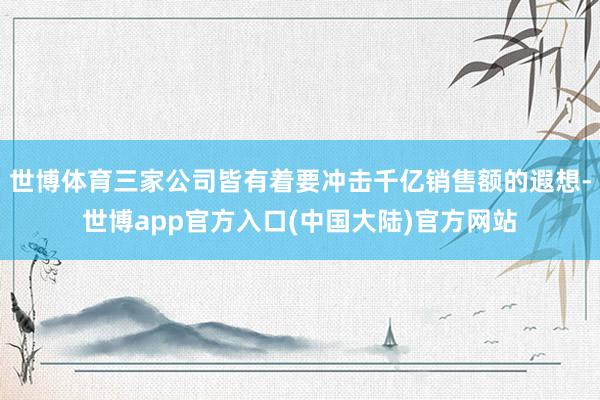 世博体育三家公司皆有着要冲击千亿销售额的遐想-世博app官方入口(中国大陆)官方网站