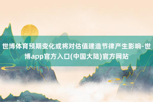 世博体育预期变化或将对估值建造节律产生影响-世博app官方入口(中国大陆)官方网站
